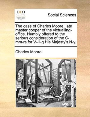 Cover Art for 9781170369142, The Case of Charles Moore, Late Master Cooper of the Victualling-Office. Humbly Offered to the Serious Consideration of the IMM-RS for V--LL-G His Maj by Charles Moore