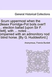 Cover Art for 9781241407636, The Scum Uppermost When the Middlesex Porridge-Pot Boils Over!! an ... Election Ballad [Upon Sir F. Burdett], with ... Notes ... Accompanied with an Admonitory Nod to a Blind Horse. [By G. Huddesford.] by Anonymous, Burdett, Francis