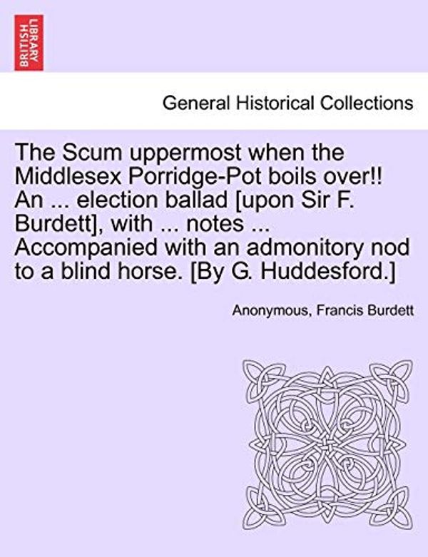 Cover Art for 9781241407636, The Scum Uppermost When the Middlesex Porridge-Pot Boils Over!! an ... Election Ballad [Upon Sir F. Burdett], with ... Notes ... Accompanied with an Admonitory Nod to a Blind Horse. [By G. Huddesford.] by Anonymous, Burdett, Francis