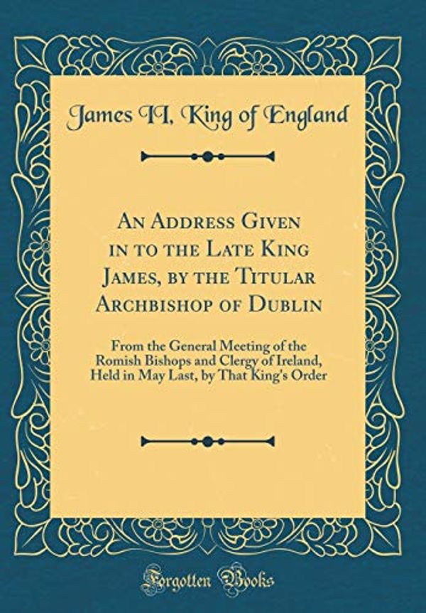 Cover Art for 9780484682480, An Address Given in to the Late King James, by the Titular Archbishop of Dublin: From the General Meeting of the Romish Bishops and Clergy of Ireland, ... Last, by That King's Order (Classic Reprint) by James II King of England