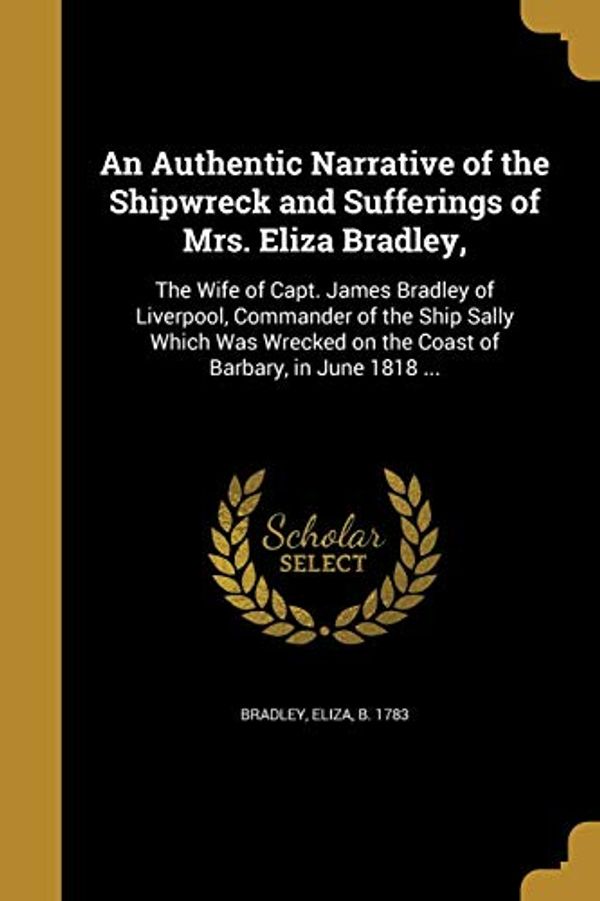 Cover Art for 9781360473314, An Authentic Narrative of the Shipwreck and Sufferings of Mrs. Eliza Bradley,: The Wife of Capt. James Bradley of Liverpool, Commander of the Ship ... on the Coast of Barbary, in June 1818 ... by Eliza B 1783 Bradley
