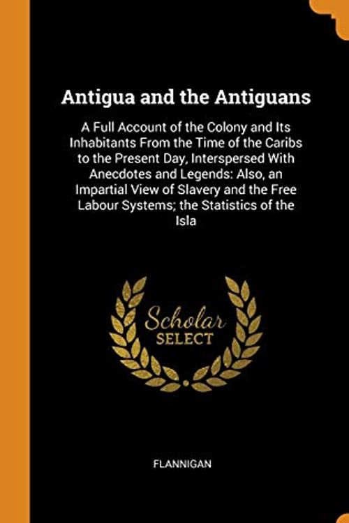 Cover Art for 9780343801205, Antigua and the Antiguans: A Full Account of the Colony and Its Inhabitants From the Time of the Caribs to the Present Day, Interspersed With ... Labour Systems; the Statistics of the Isla by Flannigan