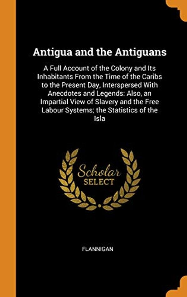 Cover Art for 9780343801205, Antigua and the Antiguans: A Full Account of the Colony and Its Inhabitants From the Time of the Caribs to the Present Day, Interspersed With ... Labour Systems; the Statistics of the Isla by Flannigan