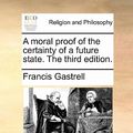 Cover Art for 9781170894514, A Moral Proof of the Certainty of a Future State. the Third Edition. by Francis Gastrell