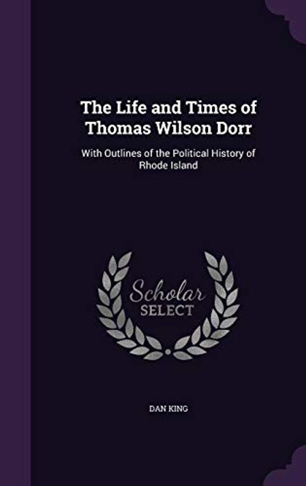 Cover Art for 9781357076177, The Life and Times of Thomas Wilson Dorr: With Outlines of the Political History of Rhode Island by Dan King