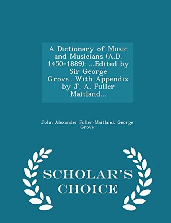 Cover Art for 9781294978497, A Dictionary of Music and Musicians (A.D. 1450-1889): ...Edited by Sir George Grove...With Appendix by J. A. Fuller Maitland... - Scholar's Choice Edition by Fuller-Maitland, John Alexander, Grove Sir, Sir George