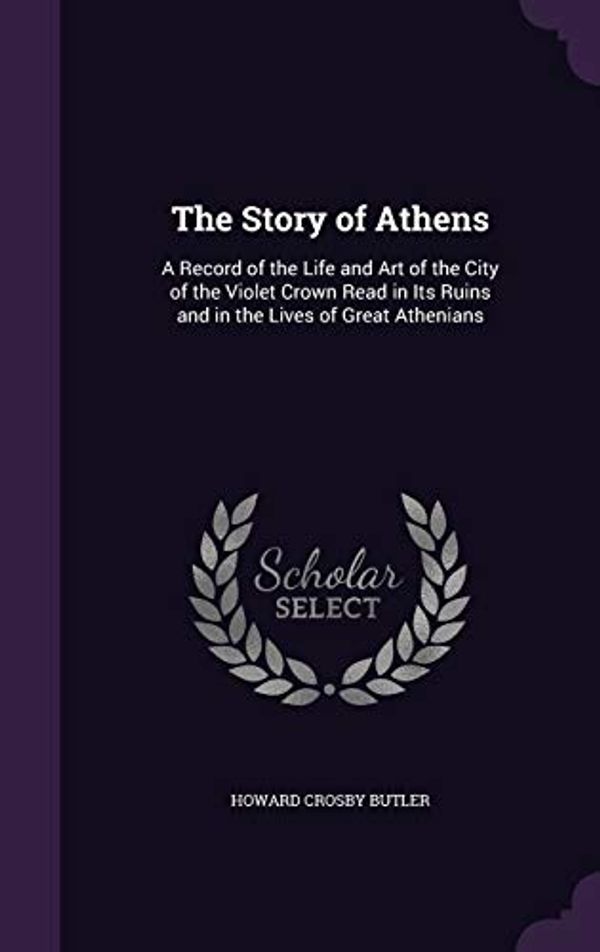 Cover Art for 9781358650703, The Story of Athens: A Record of the Life and Art of the City of the Violet Crown Read in Its Ruins and in the Lives of Great Athenians by Howard Crosby Butler