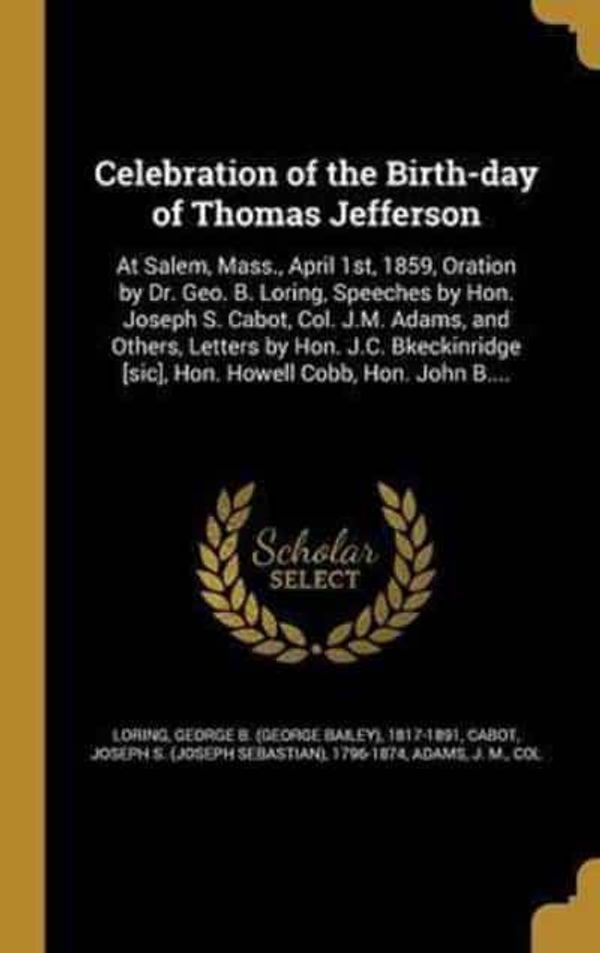 Cover Art for 9781361332634, Celebration of the Birth-Day of Thomas Jefferson: At Salem, Mass., April 1st, 1859, Oration by Dr. Geo. B. Loring, Speeches by Hon. Joseph S. Cabot, ... [Sic], Hon. Howell Cobb, Hon. John B.... by George B (George Bailey) 1817- Loring (creator), Joseph S (Joseph Sebastian) 179 Cabot (creator), J M Col Adams (creator)