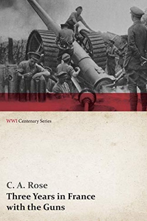 Cover Art for 9781473313569, Three Years in France with the GunsBeing Episodes in the Life of a Field Battery (... by C a Rose