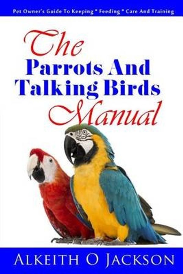 Cover Art for 9781502301666, The Parrots And Talking Birds Manual: Pet Owner's Guide To Keeping, Feeding, Care And Training: 3 (Pet Birds) by Alkeith O Jackson