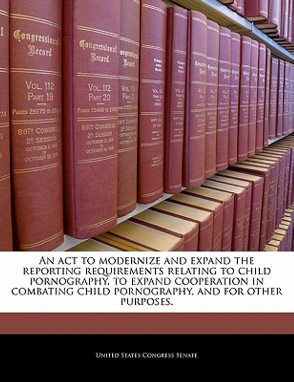 Cover Art for 9781240340545, An ACT to Modernize and Expand the Reporting Requirements Relating to Child Pornography, to Expand Cooperation in Combating Child Pornography, and for Other Purposes. by United States Congress Senate