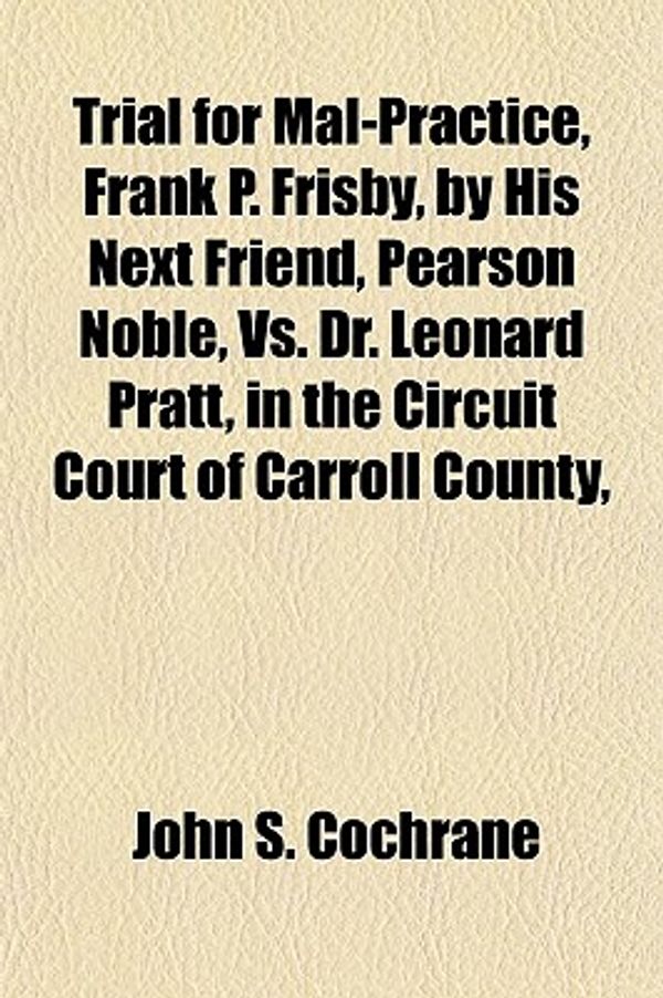 Cover Art for 9781150637919, Trial for Mal-Practice, Frank P. Frisby, by His Next Friend, Pearson Noble, vs. Dr. Leonard Pratt, in the Circuit Court of Carroll County, by John S. Cochrane