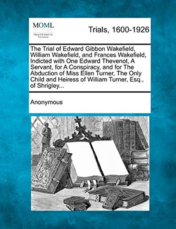 Cover Art for 9781275109742, The Trial of Edward Gibbon Wakefield, William Wakefield, and Frances Wakefield, Indicted with One Edward Thevenot, a Servant, for a Conspiracy, and for the Abduction of Miss Ellen Turner, the Only Child and Heiress of William Turner, Esq., of Shrigley... by Anonymous