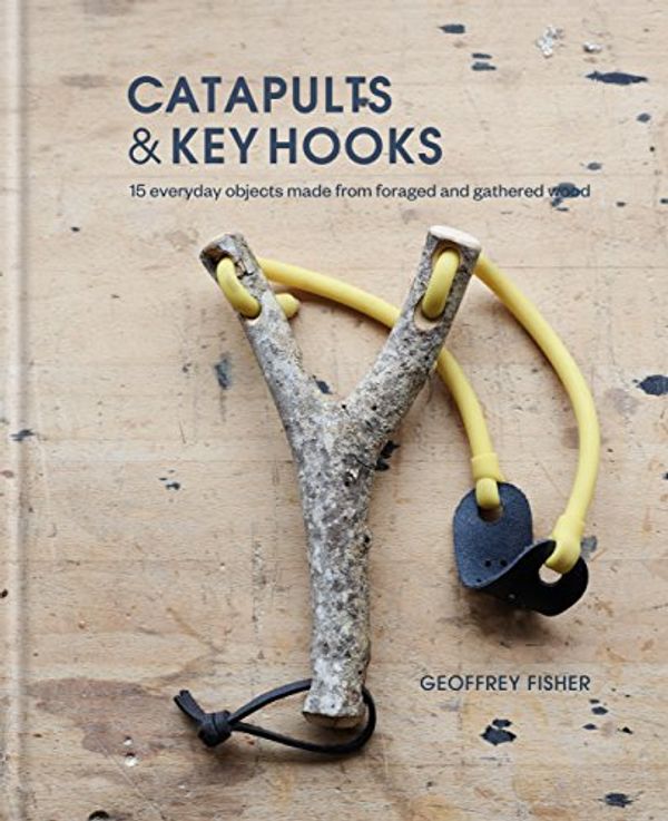 Cover Art for B07CRMNSSQ, Catapults & Key Hooks: Everyday objects made from foraged and gathered wood by Geoffrey Fisher