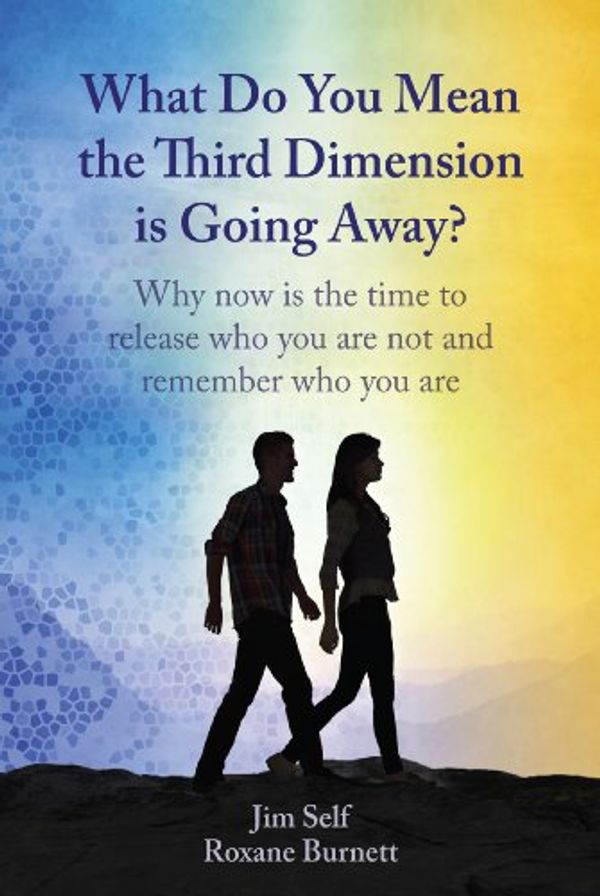 Cover Art for 9780988576001, What Do You Mean the Third Dimension is Going Away? Why Now is the Time to Release Who You Are Not and Remember Who You Are by Jim Self, Roxane Burnett