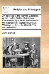 Cover Art for 9781140766100, An Address to the Roman Catholics of the United States of America. Occasioned by a Letter Addressed to the Catholics of Worcester, by Mr. Wharton, ... by ... Dr. Carroll. the Second Edition. by John Carroll