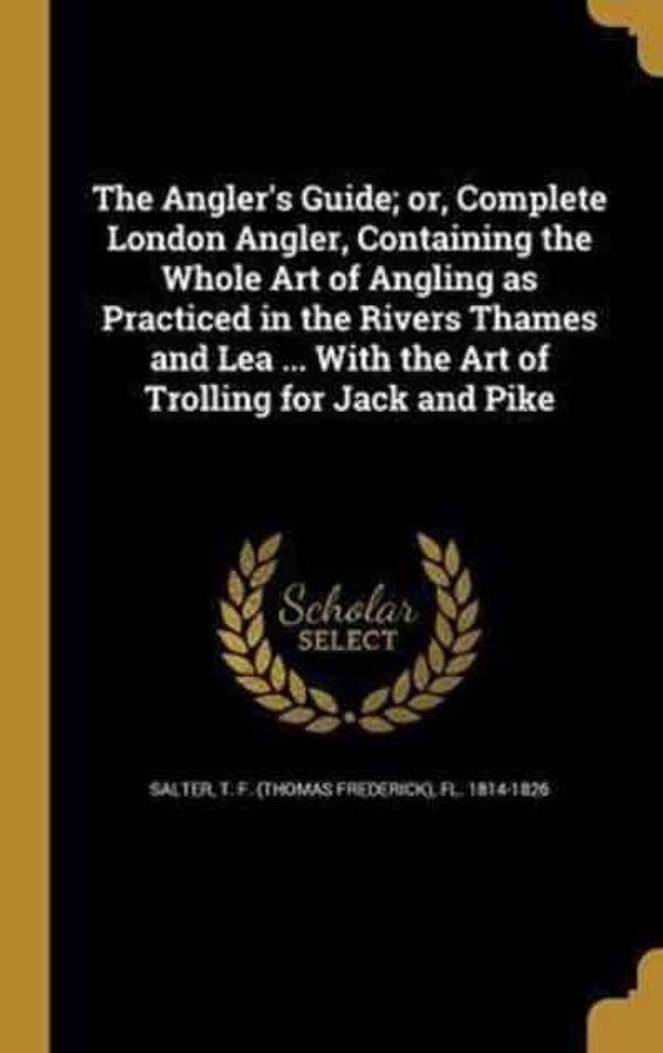 Cover Art for 9781360288086, The Angler's Guide; Or, Complete London Angler, Containing the Whole Art of Angling as Practiced in the Rivers Thames and Lea ... with the Art of Trolling for Jack and Pike by 