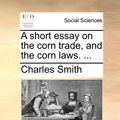 Cover Art for 9781170616475, A Short Essay on the Corn Trade, and the Corn Laws. . by Charles Smith