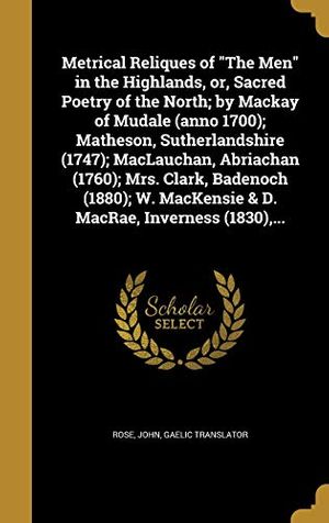 Cover Art for 9781372113536, Metrical Reliques of "The Men" in the Highlands, or, Sacred Poetry of the North; by Mackay of Mudale (anno 1700); Matheson, Sutherlandshire (1747); ... MacKensie & D. MacRae, Inverness (1830),... by John Gaelic Translator Rose