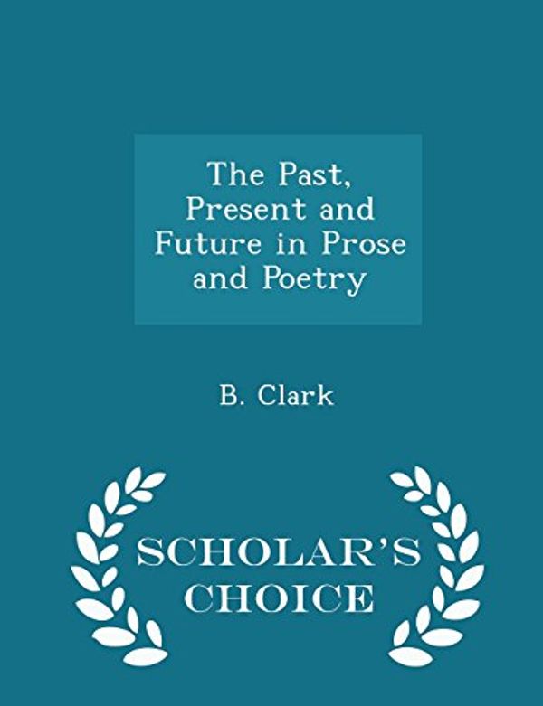 Cover Art for 9781297357367, The Past, Present and Future in Prose and Poetry - Scholar's Choice Edition by B Clark