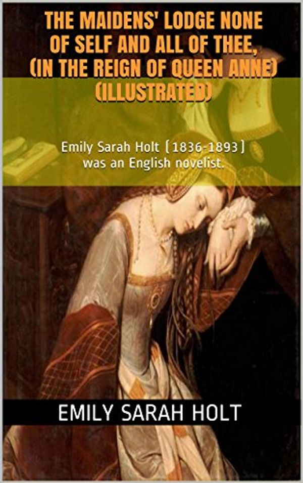 Cover Art for B00XW8JNSC, The Maidens' Lodge None of Self and All of Thee, (In the Reign of Queen Anne)(Illustrated): Emily Sarah Holt (1836-1893) was an English novelist. by Emily Sarah Holt