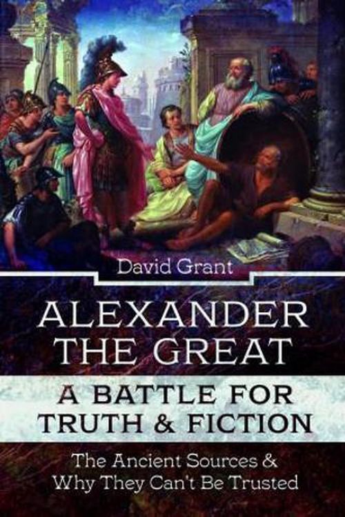 Cover Art for 9781399094719, Alexander the Great, a Battle for Truth and Fiction: The Ancient Sources And Why They Can't Be Trusted by David Grant