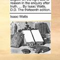 Cover Art for 9781170099728, Logick: Or, the Right Use of Reason in the Enquiry After Truth. . by Isaac Watts, D.D. the Thirteenth Edition. by Isaac Watts