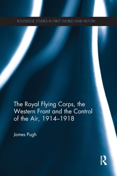 Cover Art for 9780367275372, The Royal Flying Corps, the Western Front and the Control of the Air, 1914–1918 (Routledge Studies in First World War History) by James Pugh