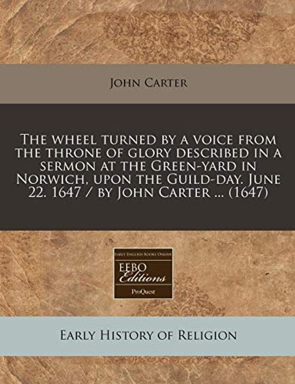 Cover Art for 9781240834327, The Wheel Turned by a Voice from the Throne of Glory Described in a Sermon at the Green-Yard in Norwich, Upon the Guild-Day. June 22. 1647 / By John Carter ... (1647) by John Carter