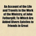 Cover Art for 9781154619768, An Account of the Life and Travels in the Work of the Ministry, of John Fothergill; To Which Are Added Divers Epistles to Friends in Great by John Fothergill