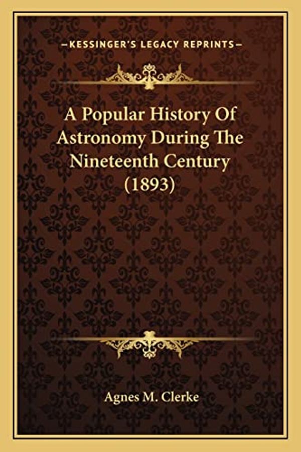 Cover Art for 9781163992449, A Popular History of Astronomy During the Nineteenth Centurya Popular History of Astronomy During the Nineteenth Century (1893) (1893) by Agnes M Clerke