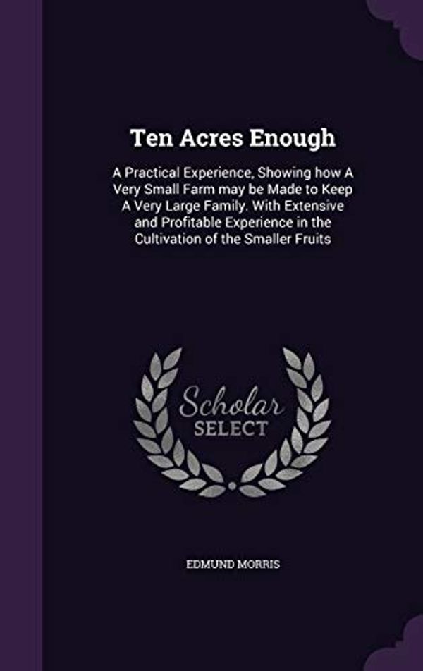 Cover Art for 9781347344743, Ten Acres Enough: A Practical Experience, Showing how A Very Small Farm may be Made to Keep A Very Large Family. With Extensive and Profitable Experience in the Cultivation of the Smaller Fruits by Edmund Morris