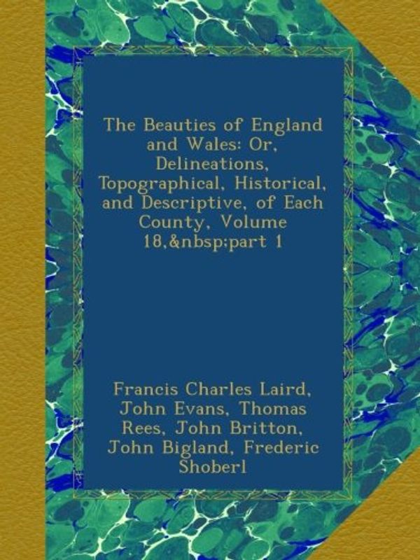 Cover Art for B00A3EWXYE, The Beauties of England and Wales: Or, Delineations, Topographical, Historical, and Descriptive, of Each County, Volume 18, part 1 by Francis Charles Laird, John Evans, Thomas Rees, John Britton, John Bigland, Frederic Shoberl, John Hodgson, Edward Wedlake Brayley, James Norris Brewer
