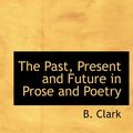Cover Art for 9781113976666, The Past, Present and Future in Prose and Poetry by B. Clark