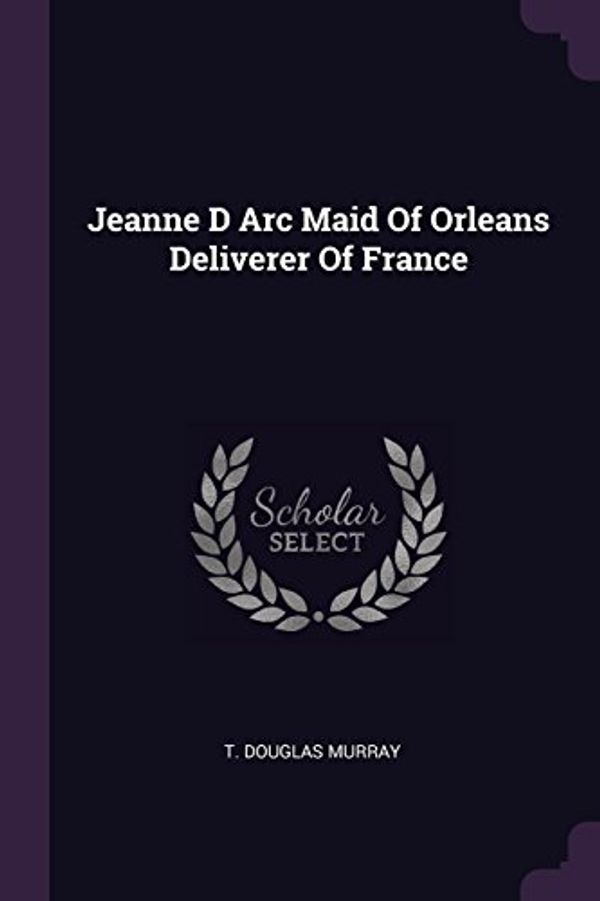 Cover Art for 9781379266747, Jeanne D Arc Maid Of Orleans Deliverer Of France by T Douglas Murray