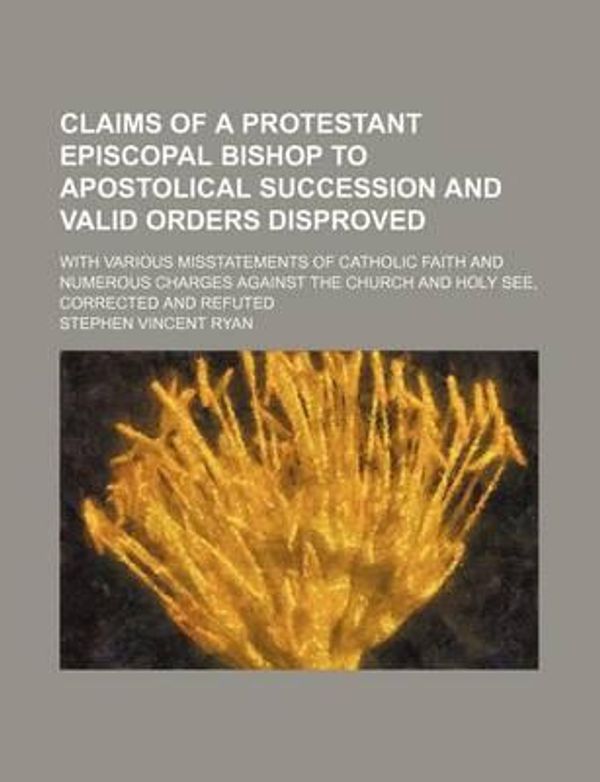 Cover Art for 9781231265574, Claims of a Protestant Episcopal Bishop to Apostolical Succession and Valid Orders Disproved; With Various Misstatements of Catholic Faith and Numerous Charges Against the Church and Holy See, Corrected and Refuted by Stephen Vincent Ryan