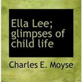 Cover Art for 9781117572420, Ella Lee; Glimpses of Child Life by Charles E. Moyse