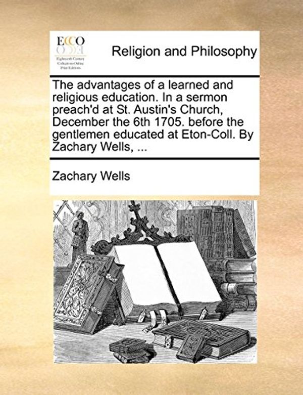Cover Art for 9781171128106, The Advantages of a Learned and Religious Education. in a Sermon Preach'd at St. Austin's Church, December the 6th 1705. Before the Gentlemen Educated at Eton-Coll. by Zachary Wells, ... by Zachary Wells