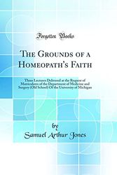 Cover Art for 9780265543139, The Grounds of a Homeopath's Faith: Three Lectures Delivered at the Request of Matriculates of the Department of Medicine and Surgery (Old School) Of the University of Michigan (Classic Reprint) by Samuel Arthur Jones