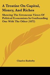 Cover Art for 9781104602246, A Treatise on Capital, Money, and Riches: Showing the Erroneous Views of Political Economists in Confounding One with the Other (1872) by Charles Enderby