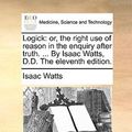 Cover Art for 9781170391129, Logick: Or, the Right Use of Reason in the Enquiry After Truth. . by Isaac Watts, D.D. the Eleventh Edition. by Isaac Watts