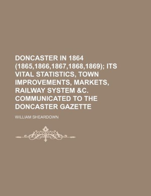 Cover Art for 9781236354372, Doncaster in 1864 (1865,1866,1867,1868,1869); Its Vital Statistics, Town Improvements, Markets, Railway System &C. Communicated to the Doncaster Gazette by William Sheardown