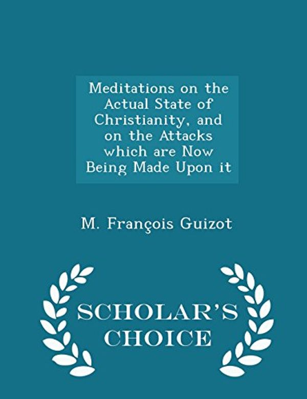 Cover Art for 9781298397874, Meditations on the Actual State of Christianity, and on the Attacks Which Are Now Being Made Upon It - Scholar's Choice Edition by M. François Guizot