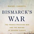 Cover Art for 9781541604094, Bismarck's War: The Franco-Prussian War and the Making of Modern Europe by Rachel Chrastil