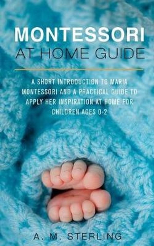 Cover Art for 9781540677754, Montessori at Home Guide: A Short Introduction to Maria Montessori and a Practical Guide to Apply Her Inspiration at Home for Children Ages 0-2: Volume 1 by A M Sterling