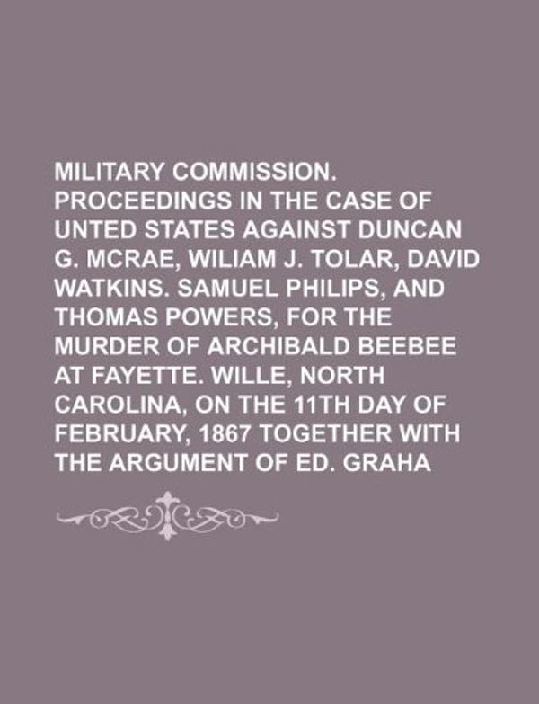 Cover Art for 9781130582505, Military Commission. Proceedings in the Case of the Unted States Against Duncan G. McRae, Wiliam J. Tolar, David Watkins. Samuel Philips, and Thomas Powers, for the Murder of Archibald Beebee at Fayette. Wille, North Carolina, on the 11th Day of by Books Group