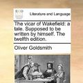 Cover Art for 9781170820513, The Vicar of Wakefield: A Tale. Supposed to Be Written by Himself. the Twelfth Edition. by Oliver Goldsmith