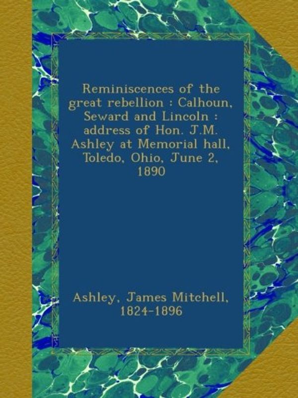 Cover Art for B00B7QA9RK, Reminiscences of the great rebellion : Calhoun, Seward and Lincoln : address of Hon. J.M. Ashley at Memorial hall, Toledo, Ohio, June 2, 1890 by James Mitchell Ashley