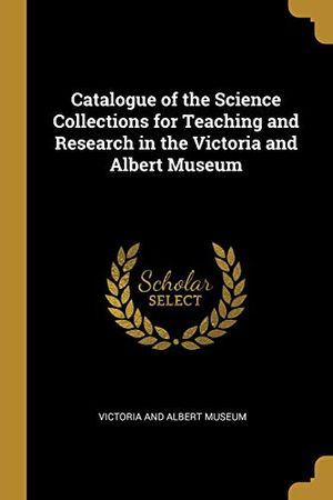 Cover Art for 9780526160693, Catalogue of the Science Collections for Teaching and Research in the Victoria and Albert Museum by Victoria and Albert Museum