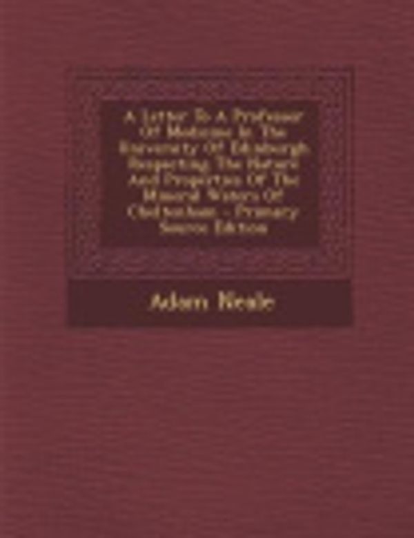 Cover Art for 9781287797050, A Letter to a Professor of Medicine in the University of Edinburgh Respecting the Nature and Properties of the Mineral Waters of Cheltenham - Primar by Adam Neale